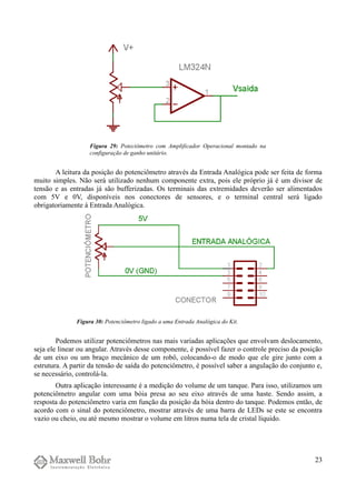 A leitura da posição do potenciômetro através da Entrada Analógica pode ser feita de forma
muito simples. Não será utilizado nenhum componente extra, pois ele próprio já é um divisor de
tensão e as entradas já são bufferizadas. Os terminais das extremidades deverão ser alimentados
com 5V e 0V, disponíveis nos conectores de sensores, e o terminal central será ligado
obrigatoriamente à Entrada Analógica.
Podemos utilizar potenciômetros nas mais variadas aplicações que envolvam deslocamento,
seja ele linear ou angular. Através desse componente, é possível fazer o controle preciso da posição
de um eixo ou um braço mecânico de um robô, colocando-o de modo que ele gire junto com a
estrutura. A partir da tensão de saída do potenciômetro, é possível saber a angulação do conjunto e,
se necessário, controlá-la.
Outra aplicação interessante é a medição do volume de um tanque. Para isso, utilizamos um
potenciômetro angular com uma bóia presa ao seu eixo através de uma haste. Sendo assim, a
resposta do potenciômetro varia em função da posição da bóia dentro do tanque. Podemos então, de
acordo com o sinal do potenciômetro, mostrar através de uma barra de LEDs se este se encontra
vazio ou cheio, ou até mesmo mostrar o volume em litros numa tela de cristal líquido.
23
Figura 29: Poteciômetro com Amplificador Operacional montado na
configuração de ganho unitário.
Figura 30: Potenciômetro ligado a uma Entrada Analógica do Kit.
 