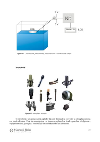 Microfone
O microfone é um componente captador de som, destinado a converter as vibrações sonoras
em sinais elétricos. Eles são empregados em inúmeras aplicações, desde aparelhos telefônicos e
equipamentos de gravação a sensores de distância baseados em ultra-som.
24
Figura 31: Utilizando um potenciômetro para monitorar o volume de um tanque.
Figura 32: Microfones diversos.
 
