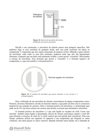 Devido a sua construção, o microfone de eletreto possui uma pinagem específica. Não
podemos ligar os seus terminais de qualquer modo, pois isso pode ocasionar em danos ao
componente. É importante que eles sejam conectados da maneira correta. Olhando a parte inferior
do microfone, onde estão os seus dois terminais, podemos notar que eles são ligeiramente
diferentes. Enquanto que um deles está totalmente isolado, o outro possui “extensões” direcionadas
à carcaça do microfone. Esse terminal que possui a “extensão” é o terminal negativo do
componente, e o que está isolado é o terminal positivo.
Para a utilização de um microfone de eletreto, necessitamos de alguns componentes extras.
Primeiro, devemos alimentá-lo, devido ao transistor interno, o que pode ser feito com os conectores
disponíveis nas entradas de sensores. Entre o terminal positivo do microfone e a alimentação (que
pode ser de 5V), devemos colocar um resistor, para limitar a corrente que alimentará o microfone.
O terminal positivo do microfone é o que será ligado ao receptor do sinal. Como esse
terminal também estará ligado à alimentação, através do resistor, precisamos separar o sinal DC
(que alimenta o circuito), do sinal AC (o sinal variável que será gerado pelo microfone). Para essa
função, podemos utilizar um capacitor. O capacitor é um componente que bloqueia os sinais
contínuos, mas deixa passar os sinais variáveis. Quando utilizado nessa função, ele é chamado de
26
Figura 34: Interior do microfone de eletreto,
detalhando suas partes principais.
Figura 35: O terminal do microfone que possui extensões à sua carcaça é o
terminal negativo.
 