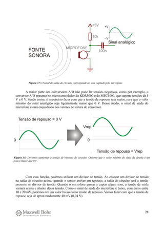 A maior parte dos conversores A/D não pode ler tensões negativas, como por exemplo, o
conversor A/D presente no microcontrolador do KDR5000 e do MEC1000, que suporta tensões de 5
V a 0 V. Sendo assim, é necessário fazer com que a tensão de repouso seja maior, para que o valor
mínimo do sinal analógico seja ligeiramente maior que 0 V. Desse modo, o sinal de saída do
microfone estará enquadrado nos valores de leitura do conversor.
Com essa função, podemos utilizar um divisor de tensão. Ao colocar um divisor de tensão
na saída do circuito acima, quando o sensor estiver em repouso, a saída do circuito será a tensão
presente no divisor de tensão. Quando o microfone passar a captar algum som, a tensão de saída
variará acima e abaixo dessa tensão. Como o sinal de saída do microfone é baixo, com picos entre
10 e 20 mV, podemos ter um valor baixo como tensão de repouso. Vamos fazer com que a tensão de
repouso seja de aproximadamente 40 mV (0,04 V).
28
Figura 37: O sinal de saída do circuito corresponde ao som captado pelo microfone.
Figura 38: Devemos aumentar a tensão de repouso do circuito. Observe que o valor mínimo do sinal da direita é um
pouco maior que 0 V.
 