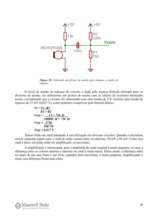 O nível de tensão de repouso do circuito é dado pela mesma fórmula utilizada para os
divisores de tensão. Ao utilizarmos um divisor de tensão com os valores de resistores mostrados
acima, considerando que o circuito foi alimentado com uma tensão de 5 V, teremos uma tensão de
repouso de 37 mV (0,037 V), como podemos comprovar pela fórmula abaixo.
Vr = Vt · R1
R1 + R2
Vrep = 5 V · 750 Ω
100000 Ω + 750 Ω
Vrep = 3750
100750
Vrep = 0,037 V
Temos então um sinal adequado à sua utilização em diversos circuitos. Quando o microfone
estiver captando algum som, o sinal de saída variará entre, no máximo, 20 mV e 60 mV. Como esse
sinal é fraco, ele pode então ser amplificado, se necessário.
A amplificação é interessante, pois a amplitude do sinal original é muito pequena, ou seja, a
diferença entre os valores mínimo e máximo do sinal é muito baixa. Desse modo, a diferença entre
os sinais de um som fraco e um forte, captados pelo microfone, é muito pequena. Amplificando o
sinal, essa diferença ficará mais clara.
29
Figura 39: Utilizando um divisor de tensão para adequar a tensão de
repouso.
 