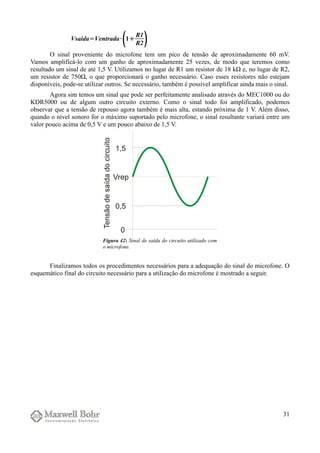 Vsaída=Ventrada·
1
R1
R2
O sinal proveniente do microfone tem um pico de tensão de aproximadamente 60 mV.
Vamos amplificá-lo com um ganho de aproximadamente 25 vezes, de modo que teremos como
resultado um sinal de até 1,5 V. Utilizamos no lugar de R1 um resistor de 18 kΩ e, no lugar de R2,
um resistor de 750Ω, o que proporcionará o ganho necessário. Caso esses resistores não estejam
disponíveis, pode-se utilizar outros. Se necessário, também é possível amplificar ainda mais o sinal.
Agora sim temos um sinal que pode ser perfeitamente analisado através do MEC1000 ou do
KDR5000 ou de algum outro circuito externo. Como o sinal todo foi amplificado, podemos
observar que a tensão de repouso agora também é mais alta, estando próxima de 1 V. Além disso,
quando o nível sonoro for o máximo suportado pelo microfone, o sinal resultante variará entre um
valor pouco acima de 0,5 V e um pouco abaixo de 1,5 V.
Finalizamos todos os procedimentos necessários para a adequação do sinal do microfone. O
esquemático final do circuito necessário para a utilização do microfone é mostrado a seguir.
31
Figura 42: Sinal de saída do circuito utilizado com
o microfone.
 