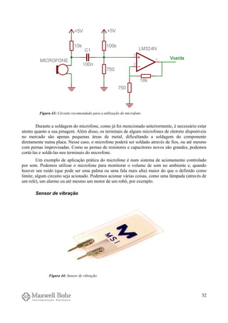 Durante a soldagem do microfone, como já foi mencionado anteriormente, é necessário estar
atento quanto a sua pinagem. Além disso, os terminais de alguns microfones de eletreto disponíveis
no mercado são apenas pequenas áreas de metal, dificultando a soldagem do componente
diretamente numa placa. Nesse caso, o microfone poderá ser soldado através de fios, ou até mesmo
com pernas improvisadas. Como as pernas de resistores e capacitores novos são grandes, podemos
cortá-las e soldá-las nos terminais do microfone.
Um exemplo de aplicação prática do microfone é num sistema de acionamento controlado
por som. Podemos utilizar o microfone para monitorar o volume de som no ambiente e, quando
houver um ruído (que pode ser uma palma ou uma fala mais alta) maior do que o definido como
limite, algum circuito seja acionado. Podemos acionar várias coisas, como uma lâmpada (através de
um relé), um alarme ou até mesmo um motor de um robô, por exemplo.
Sensor de vibração
32
Figura 43: Circuito recomendado para a utilização do microfone.
Figura 44: Sensor de vibração.
 