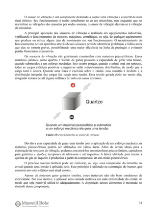 O sensor de vibração é um componente destinado a captar uma vibração e convertê-la num
sinal elétrico. Seu funcionamento é muito semelhante ao de um microfone, mas enquanto que no
microfone as vibrações são causadas por ondas sonoras, o sensor de vibração destina-se à vibração
de estruturas.
A principal aplicação dos sensores de vibração é realizada em equipamentos industriais,
verificando o funcionamento de motores, máquinas, centrífugas, ou seja, de qualquer equipamento
que produza ou utilize algum tipo de movimento em seu funcionamento. O monitoramento do
funcionamento de tais aparelhos através desses sensores permite identificar problemas e falhas antes
que elas se tornem graves, possibilitando uma maior eficiência na linha de produção e evitando
perdas financeiras expressivas.
Os sensores de vibração são geralmente construídos com materiais piezoelétricos. Esses
materiais (cristais, como quartzo e fosfato de gálio) possuem a capacidade de gerar uma tensão,
quando submetidos a um esforço mecânico. Isso ocorre porque, quando o cristal está em repouso,
todas as cargas elétricas positivas e negativas estão simetricamente distribuídas, de modo que a
carga total é neutra. Quando uma força é exercida sobre o cristal, essa simetria é desfeita e a
distribuição irregular das cargas faz surgir uma tensão. Essa tensão gerada pode ser muito alta,
atingindo valores de até alguns milhares de volts em casos extremos.
Devido a essa capacidade de gerar uma tensão com a aplicação de um esforço mecânico, os
materiais piezoelétricos podem ser utilizados em várias áreas. Além de serem ideais para a
elaboração de sensores de vibração, podemos encontrá-los em microfones piezoelétricos, captadores
para guitarras e violões, receptores de ultra-som e até isqueiros. A faísca utilizada para iniciar a
queima do gás do isqueiro é produzida a partir da compressão de um cristal piezoelétrico.
O processo inverso também pode ser realizado, ou seja, uma compressão do tamanho do
cristal quando uma tensão é aplicada nele. Esse princípio é utilizado na construção do buzzer, que
converte um sinal elétrico num sinal sonoro.
Apesar de poderem gerar grandes tensões, esses materiais não são bons condutores de
eletricidade. Por esse motivo, é aplicado uma camada metálica em cada extremidade do cristal, de
modo que seja possível utilizá-lo adequadamente. A disposição desses elementos é mostrada no
símbolo desse componente.
33
Figura 45: Funcionamento do sensor de vibração.
 