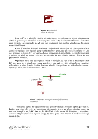 Para verificar a vibração captada por esse sensor, necessitamos de alguns componentes
extras. Alguns dos procedimentos realizados para a conexão do microfone também serão utilizados
aqui, portanto, é recomendado que ele seja lido previamente para melhor entendimento de alguns
conceitos utilizados.
Como o sensor de vibração utilizado é composto unicamente por um cristal piezoelétrico
com dois eletrodos, sem nenhum componente eletrônico extra, não é necessário alimentá-lo. Um
dos terminais do sensor deve ser aterrado, ligado ao negativo da alimentação. O outro terminal será
a origem do sinal do sensor, que será monitorado por um circuito externo, depois de ser
previamente adequado.
O primeiro passo será desacoplar o sensor de vibração, ou seja, isolá-lo de qualquer sinal
DC que possa ser originado nas etapas posteriores. Isso pode ser feito utilizando um capacitor,
colocado no terminal de saída do sinal do sensor. O valor do capacitor a ser utilizado não é crítico,
sendo que nesse caso utilizamos um de 100nF.
Temos então depois do capacitor um sinal que corresponde à vibração captada pelo sensor.
Porém, esse sinal não pode ser monitorado diretamente através de alguns circuitos, como as
entradas analógicas do MEC1000 ou do KDR5000. Assim como foi feito com o microfone,
devemos adequar a tensão de repouso (Vrep), de modo que o valor mínimo do sinal variável seja
acima de 0V.
34
Figura 46: Símbolo do
sensor de vibração.
Figura 47: Esquema básico para a utilização do sensor
de vibração.
 
