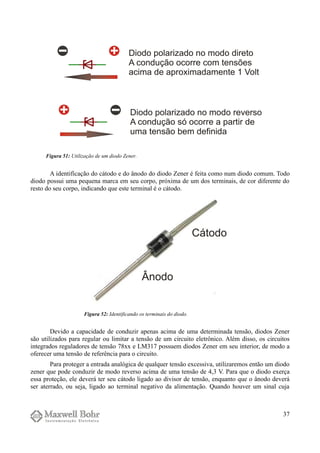 A identificação do cátodo e do ânodo do diodo Zener é feita como num diodo comum. Todo
diodo possui uma pequena marca em seu corpo, próxima de um dos terminais, de cor diferente do
resto do seu corpo, indicando que este terminal é o cátodo.
Devido a capacidade de conduzir apenas acima de uma determinada tensão, diodos Zener
são utilizados para regular ou limitar a tensão de um circuito eletrônico. Além disso, os circuitos
integrados reguladores de tensão 78xx e LM317 possuem diodos Zener em seu interior, de modo a
oferecer uma tensão de referência para o circuito.
Para proteger a entrada analógica de qualquer tensão excessiva, utilizaremos então um diodo
zener que pode conduzir de modo reverso acima de uma tensão de 4,3 V. Para que o diodo exerça
essa proteção, ele deverá ter seu cátodo ligado ao divisor de tensão, enquanto que o ânodo deverá
ser aterrado, ou seja, ligado ao terminal negativo da alimentação. Quando houver um sinal cuja
37
Figura 51: Utilização de um diodo Zener.
Figura 52: Identificando os terminais do diodo.
 