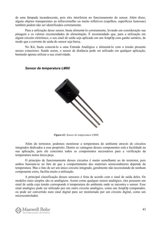 de uma lâmpada incandescente, pois eles interferem no funcionamento do sensor. Além disso,
alguns objetos transparentes ao infravermelho ou muito refletivos (espelhos, superfícies lustrosas)
também podem não ser identificados corretamente.
Para a utilização desse sensor, basta alimentá-lo corretamente, levando em consideração sua
pinagem e os valores recomendados de alimentação. É recomendado que, para a utilização em
algum circuito eletrônico, o seu sinal de saída seja aplicado em um AmpOp com ganho unitário, de
modo que a corrente de saída do sensor seja baixa.
No Kit, basta conectá-lo a uma Entrada Analógica e alimentá-lo com a tensão presente
nesses conectores. Sendo assim, o sensor de distância pode ser utilizado em qualquer aplicação,
bastando apenas utilizar a sua criatividade.
Sensor de temperatura LM60
Além do termistor, podemos monitorar a temperatura do ambiente através de circuitos
integrados dedicados a esse propósito. Dentre as vantagens desses componentes está a facilidade na
sua aplicação, pois ele concentra todos os componentes necessários para a verificação da
temperatura numa única peça.
O princípio de funcionamento desses circuitos é muito semelhante ao do termistor, pois
ambos baseiam-se no fato de que a comportamento dos materiais semicondutores depende da
temperatura. Mas o fato de ser um único circuito integrado, geralmente não necessitando de nenhum
componente extra, facilita muito a utilização.
A principal classificação desses sensores é feita de acordo com o sinal de saída deles. Os
modelos mais simples são os analógicos. Assim como qualquer sensor analógico, eles possuem um
sinal de saída cuja tensão corresponde à temperatura do ambiente onde se encontra o sensor. Esse
sinal analógico pode ser utilizado por um outro circuito analógico, como um AmpOp comparador,
ou pode ser convertido num sinal digital para ser monitorado por um circuito digital, como um
microcontrolador.
43
Figura 61: Sensor de temperatura LM60.
 