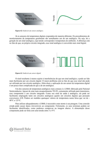 Já os sensores de temperatura digitais respondem de maneira diferente. Os procedimentos de
monitoramento da temperatura geralmente são semelhantes aos de um analógico. Ou seja, há a
geração de um sinal analógico, cuja tensão corresponde à temperatura do ambiente. A diferença está
no fato de que, no próprio circuito integrado, esse sinal analógico é convertido num sinal digital.
O sinal resultante é menos sujeito à interferências do que um sinal analógico, e pode ser lido
mais facilmente por um circuito digital. O maior problema está no fato de que esse sinal não pode
ser utilizado por um circuito analógico. Além disso, a aplicação de um sensor de temperatura digital
é um pouco mais complicada do que a de um analógico.
Um dos sensores de temperatura analógicos mais comuns é o LM60, fabricado pela National
Semiconductor. Apesar de estar num encapsulamento TO-92, comumente utilizado para transistores,
esse componente é um circuito integrado. Como seu sinal de saída é analógico, ele pode ser
facilmente empregado tanto em circuitos analógicos quanto em circuitos digitais que possuam
conversores A/D. Podem ser medidos quaisquer valores de temperatura numa faixa que vai de -
40°C a 125°C.
Para utilizar adequadamente o LM60, é necessário estar atento à sua pinagem. Uma conexão
errada pode causar danos irreversíveis ao componente. Felizmente, os seus terminais podem ser
facilmente identificados, como podemos comprovar na imagem abaixo. A alimentação desse
componente pode ser feita com uma tensão entre 3 e 9 V.
44
Figura 62: Saída de um sensor analógico.
Figura 63: Saída de um sensor digital.
 
