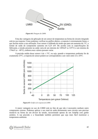 Uma das vantagens da aplicação de um sensor de temperatura na forma de circuito integrado
está na sua resposta. Como podemos verificar no gráfico abaixo, a resposta é extremamente linear, o
que facilita muito a sua utilização. Esse sensor é calibrado de modo que para um aumento de 1°C, a
tensão de saída do componente aumenta em 6,25 mV. De acordo com as especificações do
fabricante, a tensão presente na saída varia de um máximo de 1205mV (a 125°C) a um mínimo de
174mV (a – 40°C), embora esses valores possam variar.
A precisão média desse sensor é de ± 3°C, ou seja, quando a temperatura ambiente for de
exatamente 25°C, a resposta do sensor poderá ser correspondente a um valor entre 22 e 28°C.
A maior vantagem no uso do LM60 está no fato de que não é necessário nenhum outro
componente externo. Podemos aplicar o seu sinal de saída diretamente num circuito sem precisar
montá-lo na forma de um divisor de tensão, necessitando apenas de um AmpOp com ganho
unitário. A sua precisão e a linearidade também permitem que seja mais fácil monitorar a
temperatura ambiente.
45
Figura 64: Pinagem do LM60.
Figura 65: Gráfico de resposta do LM60.
 
