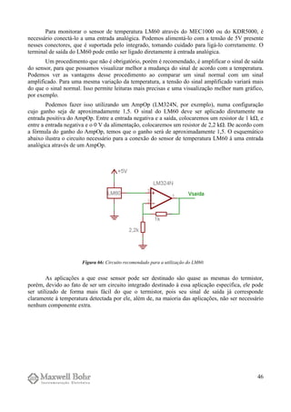 Para monitorar o sensor de temperatura LM60 através do MEC1000 ou do KDR5000, é
necessário conectá-lo a uma entrada analógica. Podemos alimentá-lo com a tensão de 5V presente
nesses conectores, que é suportada pelo integrado, tomando cuidado para ligá-lo corretamente. O
terminal de saída do LM60 pode então ser ligado diretamente à entrada analógica.
Um procedimento que não é obrigatório, porém é recomendado, é amplificar o sinal de saída
do sensor, para que possamos visualizar melhor a mudança do sinal de acordo com a temperatura.
Podemos ver as vantagens desse procedimento ao comparar um sinal normal com um sinal
amplificado. Para uma mesma variação da temperatura, a tensão do sinal amplificado variará mais
do que o sinal normal. Isso permite leituras mais precisas e uma visualização melhor num gráfico,
por exemplo.
Podemos fazer isso utilizando um AmpOp (LM324N, por exemplo), numa configuração
cujo ganho seja de aproximadamente 1,5. O sinal do LM60 deve ser aplicado diretamente na
entrada positiva do AmpOp. Entre a entrada negativa e a saída, colocaremos um resistor de 1 kΩ, e
entre a entrada negativa e o 0 V da alimentação, colocaremos um resistor de 2,2 kΩ. De acordo com
a fórmula do ganho do AmpOp, temos que o ganho será de aproximadamente 1,5. O esquemático
abaixo ilustra o circuito necessário para a conexão do sensor de temperatura LM60 à uma entrada
analógica através de um AmpOp.
As aplicações a que esse sensor pode ser destinado são quase as mesmas do termistor,
porém, devido ao fato de ser um circuito integrado destinado à essa aplicação específica, ele pode
ser utilizado de forma mais fácil do que o termistor, pois seu sinal de saída já corresponde
claramente à temperatura detectada por ele, além de, na maioria das aplicações, não ser necessário
nenhum componente extra.
46
Figura 66: Circuito recomendado para a utilização do LM60.
 