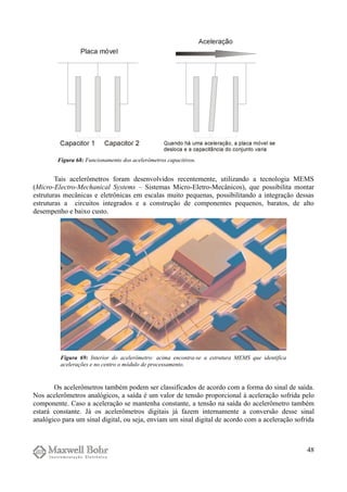Tais acelerômetros foram desenvolvidos recentemente, utilizando a tecnologia MEMS
(Micro-Electro-Mechanical Systems – Sistemas Micro-Eletro-Mecânicos), que possibilita montar
estruturas mecânicas e eletrônicas em escalas muito pequenas, possibilitando a integração dessas
estruturas a circuitos integrados e a construção de componentes pequenos, baratos, de alto
desempenho e baixo custo.
Os acelerômetros também podem ser classificados de acordo com a forma do sinal de saída.
Nos acelerômetros analógicos, a saída é um valor de tensão proporcional à aceleração sofrida pelo
componente. Caso a aceleração se mantenha constante, a tensão na saída do acelerômetro também
estará constante. Já os acelerômetros digitais já fazem internamente a conversão desse sinal
analógico para um sinal digital, ou seja, enviam um sinal digital de acordo com a aceleração sofrida
48
Figura 69: Interior do acelerômetro: acima encontra-se a estrutura MEMS que identifica
acelerações e no centro o módulo de processamento.
Figura 68: Funcionamento dos acelerômetros capacitivos.
 