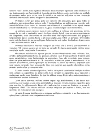 sensores “reais” porém, estão sujeitos à influências de diversos tipos e possuem certas limitações ao
seu funcionamento, não funcionando de forma tão perfeita. Fatores como a temperatura e a umidade
do ambiente podem gerar certos erros de medida e os materiais utilizados em sua construção
limitam a sensibilidade e a faixa de operação do componente.
Poderemos notar que grande parte dos sensores são analógicos, pois quase todos os
parâmetros que serão medidos também o são. A luminosidade de um ambiente, por exemplo, pode
assumir infinitos valores entre a luz intensa e a escuridão total. A velocidade de um objeto, mesmo
estando limitada entre o 0 e a velocidade da luz, pode assumir qualquer valor intermediário.
A utilização desses sensores num circuito analógico é realizada sem problemas, porém,
quando for necessário monitorá-lo através de algum circuito digital, como um microcontrolador ou
um computador, esses sinal deverá ser convertido num sinal digital equivalente. Isso porque o
funcionamento desses sistemas baseia-se em sinais digitais, que podem ser gravados e processados
muito mais facilmente do que os analógicos. Tal conversão será melhor detalhada ao descrevermos
a conexão desses sensores ao Kit.
Podemos classificar os sensores analógicos de acordo com o modo o qual respondem às
variações. Tal resposta deverá ser na forma da variação de alguma propriedade elétrica, como
resistência, tensão, capacitância, dentre outros.
Os sensores resistivos são aqueles que em circuitos comportam-se como resistores, mas,
devido a certas propriedades físicas ou químicas, variam o valor de sua resistência de acordo com
certas características, como luminosidade ou temperatura. Esses são os modelos mais comuns,
dentre os quais podemos destacar o LDR, o termistor, o sensor de peso e o potenciômetro. Já os
sensores piezoelétricos, como alguns tipos de microfone e o sensor de vibração, respondem com
uma variação na tensão. Esses sensores são feitos com materiais que, quando submetidos a certas
pressões ou vibrações, geram uma tensão.
Existem também sensores capacitivos, onde a variação de determinada condição ocasiona
uma variação na capacitância do componente. Essa variação na capacitância pode ocasionar a
mudança da tensão ou da frequência do sinal de saída do sensor. Dentre eles, podemos destacar o
acelerômetro e o sensor de umidade.
Além desses sensores, existem também alguns cujo funcionamento é um pouco mais
complexo, pois baseiam-se em outras propriedades e possuem circuitos internos específicos para
gerar um sinal de saída adequado. Dentre eles, podemos citar o sensor de distância e o sensor de
temperatura LM60. Tais sensores utilizam circuitos integrados para realizar a leitura, mas sua
resposta é em forma de um sinal analógico.
A partir de agora, detalharemos os sensores analógicos, mostrando o seu funcionamento,
aplicações e explicando como eles podem ser utilizados.
4
 