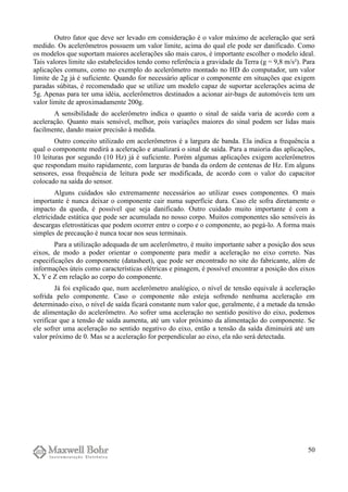 Outro fator que deve ser levado em consideração é o valor máximo de aceleração que será
medido. Os acelerômetros possuem um valor limite, acima do qual ele pode ser danificado. Como
os modelos que suportam maiores acelerações são mais caros, é importante escolher o modelo ideal.
Tais valores limite são estabelecidos tendo como referência a gravidade da Terra (g = 9,8 m/s²). Para
aplicações comuns, como no exemplo do acelerômetro montado no HD do computador, um valor
limite de 2g já é suficiente. Quando for necessário aplicar o componente em situações que exigem
paradas súbitas, é recomendado que se utilize um modelo capaz de suportar acelerações acima de
5g. Apenas para ter uma idéia, acelerômetros destinados a acionar air-bags de automóveis tem um
valor limite de aproximadamente 200g.
A sensibilidade do acelerômetro indica o quanto o sinal de saída varia de acordo com a
aceleração. Quanto mais sensível, melhor, pois variações maiores do sinal podem ser lidas mais
facilmente, dando maior precisão à medida.
Outro conceito utilizado em acelerômetros é a largura de banda. Ela indica a frequência a
qual o componente medirá a aceleração e atualizará o sinal de saída. Para a maioria das aplicações,
10 leituras por segundo (10 Hz) já é suficiente. Porém algumas aplicações exigem acelerômetros
que respondam muito rapidamente, com larguras de banda da ordem de centenas de Hz. Em alguns
sensores, essa frequência de leitura pode ser modificada, de acordo com o valor do capacitor
colocado na saída do sensor.
Alguns cuidados são extremamente necessários ao utilizar esses componentes. O mais
importante é nunca deixar o componente cair numa superfície dura. Caso ele sofra diretamente o
impacto da queda, é possível que seja danificado. Outro cuidado muito importante é com a
eletricidade estática que pode ser acumulada no nosso corpo. Muitos componentes são sensíveis às
descargas eletrostáticas que podem ocorrer entre o corpo e o componente, ao pegá-lo. A forma mais
simples de precaução é nunca tocar nos seus terminais.
Para a utilização adequada de um acelerômetro, é muito importante saber a posição dos seus
eixos, de modo a poder orientar o componente para medir a aceleração no eixo correto. Nas
especificações do componente (datasheet), que pode ser encontrado no site do fabricante, além de
informações úteis como características elétricas e pinagem, é possível encontrar a posição dos eixos
X, Y e Z em relação ao corpo do componente.
Já foi explicado que, num acelerômetro analógico, o nível de tensão equivale à aceleração
sofrida pelo componente. Caso o componente não esteja sofrendo nenhuma aceleração em
determinado eixo, o nível de saída ficará constante num valor que, geralmente, é a metade da tensão
de alimentação do acelerômetro. Ao sofrer uma aceleração no sentido positivo do eixo, podemos
verificar que a tensão de saída aumenta, até um valor próximo da alimentação do componente. Se
ele sofrer uma aceleração no sentido negativo do eixo, então a tensão da saída diminuirá até um
valor próximo de 0. Mas se a aceleração for perpendicular ao eixo, ela não será detectada.
50
 