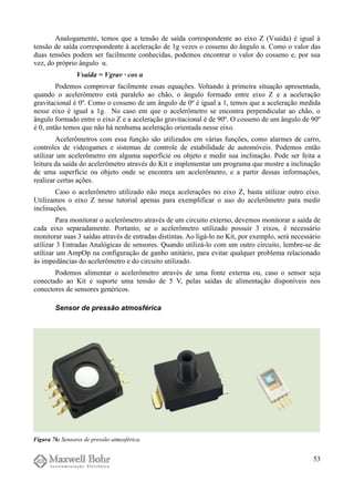 Analogamente, temos que a tensão de saída correspondente ao eixo Z (Vsaída) é igual à
tensão de saída correspondente à aceleração de 1g vezes o cosseno do ângulo α. Como o valor das
duas tensões podem ser facilmente conhecidas, podemos encontrar o valor do cosseno e, por sua
vez, do próprio ângulo α.
Vsaída = Vgrav · cos α
Podemos comprovar facilmente essas equações. Voltando à primeira situação apresentada,
quando o acelerômetro está paralelo ao chão, o ângulo formado entre eixo Z e a aceleração
gravitacional é 0º. Como o cosseno de um ângulo de 0º é igual a 1, temos que a aceleração medida
nesse eixo é igual a 1g. No caso em que o acelerômetro se encontra perpendicular ao chão, o
ângulo formado entre o eixo Z e a aceleração gravitacional é de 90º. O cosseno de um ângulo de 90º
é 0, então temos que não há nenhuma aceleração orientada nesse eixo.
Acelerômetros com essa função são utilizados em várias funções, como alarmes de carro,
controles de videogames e sistemas de controle de estabilidade de automóveis. Podemos então
utilizar um acelerômetro em alguma superfície ou objeto e medir sua inclinação. Pode ser feita a
leitura da saída do acelerômetro através do Kit e implementar um programa que mostre a inclinação
de uma superfície ou objeto onde se encontra um acelerômetro, e a partir dessas informações,
realizar certas ações.
Caso o acelerômetro utilizado não meça acelerações no eixo Z, basta utilizar outro eixo.
Utilizamos o eixo Z nesse tutorial apenas para exemplificar o uso do acelerômetro para medir
inclinações.
Para monitorar o acelerômetro através de um circuito externo, devemos monitorar a saída de
cada eixo separadamente. Portanto, se o acelerômetro utilizado possuir 3 eixos, é necessário
monitorar suas 3 saídas através de entradas distintas. Ao ligá-lo no Kit, por exemplo, será necessário
utilizar 3 Entradas Analógicas de sensores. Quando utilizá-lo com um outro circuito, lembre-se de
utilizar um AmpOp na configuração de ganho unitário, para evitar qualquer problema relacionado
às impedâncias do acelerômetro e do circuito utilizado.
Podemos alimentar o acelerômetro através de uma fonte externa ou, caso o sensor seja
conectado ao Kit e suporte uma tensão de 5 V, pelas saídas de alimentação disponíveis nos
conectores de sensores genéricos.
Sensor de pressão atmosférica
53
Figura 76: Sensores de pressão atmosférica.
 