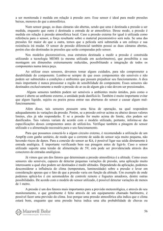 a ser monitorada é medida em relação à pressão zero. Esse sensor é ideal para medir pressões
baixas, menores do que a atmosférica.
Num sensor gauge, as duas câmaras são abertas, sendo que uma é destinada a pressão a ser
medida, enquanto que outra é destinada a entrada de ar atmosférico. Desse modo, a pressão é
medida em relação à pressão atmosférica local. Caso a pressão externa for igual à utilizada como
referência para o sensor, a força resultante sobre o material piezoresistivo será nula. Se uma das
pressões for maior do que a outra, temos que a película será submetida a um esforço e sua
resistência irá mudar. O sensor de pressão diferencial também possui as duas câmaras abertas,
porém elas são destinadas às pressões que serão comparadas pelo sensor.
Nos modelos piezoresistivos, essa estrutura destinada a medir a pressão é construída
utilizando a tecnologia MEMS (a mesma utilizada em acelerômetros), que possibilita a sua
montagem em dimensões extremamente reduzidas, possibilitando a integração de todos os
componentes numa única peça.
Ao utilizar esses sensores, devemos tomar alguns cuidados, para não comprometer a
durabilidade do componente. Lembre-se sempre de que esses componentes são sensíveis e não
podem ser submetidos a condições e ambientes que possam prejudicar seu funcionamento. A dica
mais importante é nunca pressionar a região de sensibilidade do componente. Esses sensores são
destinados exclusivamente a medir a pressão do ar ou de algum gás e não devem ser pressionados.
Alguns sensores também podem ser sensíveis a ambientes muito úmidos, pois como o
sensor é aberto ao ambiente externo, a umidade pode danificá-lo. Também é muito importante evitar
que algum líquido, sujeira ou poeira possa entrar nas aberturas do sensor e causar algum mal-
funcionamento.
Além disso, tais sensores possuem uma faixa de operação, na qual respondem
adequadamente às variações da pressão. Porém, se a pressão estiver acima ou abaixo desses valores
limites, eles já não responderão. E se a pressão for muito acima do limite, eles podem ser
danificados. Tais valores variam de acordo com o modelo utilizado, portanto, informe-se das
especificações desses componentes antes de utilizá-los. Verifique também a pinagem do sensor
utilizado e a alimentação necessária para o seu funcionamento.
Para que possamos conectá-lo a algum circuito externo, é recomendado a utilização de um
AmpOp com ganho unitário, de modo que a corrente de saída do sensor seja muito pequena, não
havendo riscos de danos. Para a conexão do sensor ao Kit, é possível ligar sua saída diretamente à
entrada analógica. É importante verificando bem sua pinagem antes de ligá-lo. Caso o sensor
utilizado suporte uma tensão de alimentação de 5V, esta pode ser providenciada através dos
conectores de entradas analógicas.
Já vimos que um dos fatores que determinam a pressão atmosférica é a altitude. Como esses
sensores são sensíveis, capazes de detectar pequenas variações de pressão, uma aplicação muito
interessante a qual elee podem ser destinados é medir altitudes. Dependendo da aplicação, podemos
desconsiderar a influência do clima (temperatura, luminosidade) sobre a pressão e levar em
consideração apenas que o fato de que a pressão varia em função da altitude. Um exemplo de onde
podemos aplicá-los é em aeromodelos de controle remoto e foguetes amadores, dentre outras
possibilidades. De acordo com o modelo do sensor utilizado, é possível detectar variações de menos
de 1 metro.
A pressão é um dos fatores mais importantes para a previsão meteorológica, e através do seu
monitoramento, o que geralmente é feito através de um equipamento chamado barômetro, é
possível fazer uma previsão do clima. Isso porque uma pressão atmosférica alta indica que o clima
estará bom, enquanto que uma pressão baixa indica uma alta probabilidade de chuvas ou
56
 