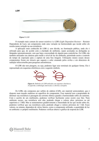 LDR
O exemplo mais comum de sensor resistivo é o LDR (Light Dependent Resistor – Resistor
Dependente de Luz), um componente onde uma variação na luminosidade que incide sobre ele
resulta numa variação na sua resistência.
A aplicação mais conhecida do LDR é, sem dúvida, na iluminação pública, onde ele é
utilizado para que, de acordo com a claridade do ambiente, sejam acionadas ou desligadas as
lâmpadas automaticamente, sem que haja a necessidade de alguém para controlá-las. Os LDRs são
também utilizados em câmeras para medir o nível de luz do ambiente, permitindo assim o controle
do tempo de exposição para a captura de uma boa imagem. Utilizações menos usuais desses
componentes foram em mísseis que seguem o calor emanado pelos aviões e em detectores de
radiação infravermelha para pesquisas astronômicas.
O LDR não tem pinagem, ou seja, podemos ligar seus terminais de qualquer forma. Ele é
representado em esquemas eletrônicos com o seguinte símbolo.
Os LDRs são compostos por sulfeto de cádmio (CdS), um material semicondutor, que é
disposto num traçado onduloso na superfície do componente. Esse material tem a propriedade de
diminuir sua resistência à passagem da corrente elétrica quando a luminosidade sobre ele aumenta.
Com o auxílio de um multímetro, podemos verificar facilmente como ocorre esse fato. Num
ambiente escuro, sua resistência será alta, podendo chegar a valores altos, próximos ou até
superiores a 1 MΩ. Mas se aumentarmos gradativamente a intensidade da luz que incide sobre ele,
podemos verificar que sua resistência cairá, podendo chegar a valores próximos de 1 kΩ. Esses
valores, no entanto, dependem de vários fatores, como o componente utilizado, a quantidade de luz
no ambiente e o próprio multímetro. Podemos verificar abaixo o gráfico de resposta do LDR.
5
Figura 6: Símbolos do LDR utilizados em esquemas eletrônicos.
À esquerda a simbologia americana e à direita a européia.
Figura 5: LDR
 