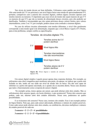 Tais níveis de tensão devem ser bem definidos. Utilizamos como padrão um nível lógico
Alto uma tensão de 5 V (ou próxima) e um nível lógico baixo uma tensão de aproximadamente 0 V,
portanto, compatíveis com a maioria dos circuitos digitais, embora alguns circuitos operem com
tensões maiores ou menores. É importante que esses níveis de tensão não sejam maiores do que 5 V
ou menores do que 0 V, que são as tensões de alimentação desses circuitos, pois eles poderão ser
danificados. Também é recomendado que eles sejam próximos desses valores limites, pois valores
intermediários, como 2 ou 3 V, por exemplo, podem causar certa confusão a sistemas digitais.
No caso de utilizar circuitos alimentados com tensões diferentes, o nível Alto geralmente
corresponde a uma tensão igual à de alimentação, enquanto que o nível Baixo é igual a 0 V. Porém,
para evitar problemas, sempre confira as especificações.
Um sensor digital simples é aquele possui apenas duas respostas distintas. Por exemplo, ao
utilizarmos uma chave magnética para monitorar uma porta, ela apenas vai indicar que a porta está
fechada ou não, tendo em sua saída um nível de tensão alto ou baixo. Ela não será capaz de
informar se a porta está apenas encostada, ou o quanto ela se encontra aberta. Nesse caso dizemos
que tanto o funcionamento como a resposta do sensor é digital.
No exemplo acima, temos apenas um sensor, que pode alternar entre dois estados. Mas se
utilizássemos dois sensores iguais, em locais distintos, o que aconteceria? Temos dois sensores que
podem, cada um, alternar entre dois estados diferentes. Nesse caso, poderemos ter quatro
possibilidades.
E se tivéssemos três sensores? Nesse caso, teremos oito estados. Esse é um exemplo prático
de lógica binária. Note que, para cada sensor adicionado, dobramos o número de estados possíveis.
Como cada sensor pode alternar entre dois estados, ao combiná-los, devemos multiplicar o número
de estados possíveis de cada um.
2 sensores = 2 · 2 = 2² = 4 possibilidades
3 sensores = 2 · 2 · 2 = 2³ = 8 possibilidades
62
Figura 86: Níveis lógicos e tensões de circuitos
digitais TTL.
 