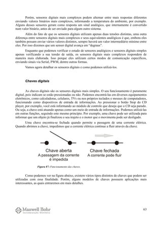 Porém, sensores digitais mais complexos podem alternar entre mais respostas diferentes
enviando valores binários mais complexos, informando a temperatura do ambiente, por exemplo.
Alguns desses sensores geram como resposta um sinal analógico, que internamente é convertido
num valor binário, antes de ser enviado para algum outro sistema.
Além do fato de que os sensores digitais utilizam apenas duas tensões distintas, uma outra
diferença entre sensores digitais mais complexos e seus equivalentes analógicos é que, embora eles
também possam enviar vários valores distintos, sempre haverá um valor intermediário mínimo entre
eles. Por isso dizemos que um sensor digital avança em “degraus”.
Enquanto que podemos verificar o estado de sensores analógicos e sensores digitais simples
apenas verificando a sua tensão de saída, os sensores digitais mais complexos respondem de
maneira mais elaborada. Isso porque eles utilizam certos modos de comunicação específicos,
enviando sinais via Serial, PWM, dentre outras formas.
Vamos agora detalhar os sensores digitais e como podemos utilizá-los.
Chaves digitais
As chaves digitais são os sensores digitais mais simples. O seu funcionamento é puramente
digital, pois indicam se estão pressionadas ou não. Podemos encontrá-las em diversos equipamentos
eletrônicos, como calculadoras, celulares, TVs ou nos próprios teclados e mouses de computadores,
funcionando como dispositivos de entrada de informações. Ao pressionar o botão Stop do CD
player, por exemplo, você está informando ao módulo de controle que deseja que o CD seja parado.
Ou seja, a chave está atuando apenas como um meio de entrada de informações. Podemos utilizá-las
em outras funções, seguindo este mesmo princípio. Por exemplo, uma chave pode ser utilizada para
informar que um objeto já finalizou o seu trajeto e o motor que o movimenta pode ser desligado.
Uma chave encontra-se fechada quando permite a passagem de uma corrente elétrica.
Quando abrimos a chave, impedimos que a corrente elétrica continue a fluir através da chave.
Como podemos ver na figura abaixo, existem vários tipos distintos de chaves que podem ser
utilizadas com essa finalidade. Porém, alguns modelos de chaves possuem aplicações mais
interessantes, as quais entraremos em mais detalhes.
63
Figura 87: Funcionamento das chaves.
 