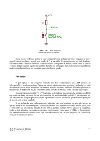 Deste modo, podemos utilizar a chave magnética em qualquer circuito. Enquanto a chave
magnética estiver aberta, haverá uma tensão de 5 V na saída. Se aproximarmos um imã da chave,
ela será fechada, e então a tensão de saída do circuito cairá para 0 V. Porém, assim como as chaves
comuns, podem ocorrer algum mal-contato durante sua utilização. Para solucionar esse problema,
podemos também utilizar um capacitor para estabilizar a tensão.
Par óptico
O par óptico é um conjunto formado por dois componentes: um LED emissor de
infravermelho e um fototransistor. Apesar de não ser tão comum, este conjunto é aplicado em mais
situações do que se possa imaginar e encontra-se presente no nosso cotidiano. Eles são aplicados na
transmissão de dados sem fio, no isolamento entre circuitos elétricos e como sensores de posição.
Os controles remotos (de TV, DVD, etc.) ou os teclados e mouses sem fio utilizam um LED,
que envia os dados na forma de luz infravermelha. Os sinais enviados pelo LED são captados por
um fototransistor e depois processados por algum outro circuito eletrônico, que realiza as operações
de acordo com o sinal recebido.
A sua aplicação para isolamento entre circuitos elétricos baseia-se no princípio acima, só
que ao invés de ser destinado para a comunicação entre dois aparelhos distantes um do outro, isso
ocorre dentro de um mesmo circuito. Como não há contato elétrico entre o emissor e o receptor,
então os dois circuitos encontram-se isolados eletricamente. Nesse caso, o LED e o fototransistor
são montados num único componente, que tem o formato de um circuito integrado e é chamado de
isolador ou acoplador óptico.
71
Figura 100: Chave magnética
ligada com resistor de pull-up.
 