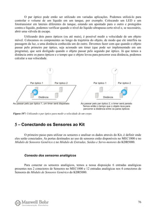 O par óptico pode então ser utilizado em variadas aplicações. Podemos utilizá-lo para
controlar o volume de um líquido em um tanque, por exemplo. Colocando um LED e um
fototransistor em laterais diferentes do tanque, estando um apontado para o outro e protegidos
contra o líquido, podemos verificar quando o nível do líquido ultrapassa certo nível e, se necessário,
abrir uma válvula de escape.
Utilizando dois pares ópticos (ou até mais), é possível medir a velocidade de um objeto
móvel. Colocamos os componentes ao longo da trajetória do objeto, de modo que ele interfira na
passagem da luz, a uma distância conhecida um do outro. Devemos fazer com que quando o objeto
passar pelo primeiro par óptico, seja acionado um timer (que pode ser implementado em um
programa), que será desligado quando o objeto passar pelo segundo par óptico. Já que temos a
distância entre os pares ópticos e o tempo que o objeto levou para percorrer essa distância, podemos
calcular a sua velocidade.
5 − Conectando os Sensores ao Kit
O primeiro passo para utilizar os sensores e analisar os dados através do Kit, é definir onde
eles serão conectados. As portas destinados ao uso de sensores estão disponíveis no MEC1000 e no
Módulo de Sensores Genérico e no Módulo de Entradas, Saídas e Servo-motores do KDR5000.
Conexão dos sensores analógicos
Para conectar os sensores analógicos, temos a nossa disposição 6 entradas analógicas
presentes nos 2 conectores de Sensores no MEC1000 e 12 entradas analógicas nos 4 conectores de
Sensores do Módulo de Sensores Genérico do KDR5000.
76
Figura 107: Utilizando o par óptico para medir a velocidade de um corpo.
 