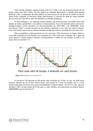 Cada entrada analógica suporta tensões entre 0 e 5 Volts. Caso um sinal proveniente de um
sensor esteja fora desse limite, ele não poderá ser aplicado diretamente à entrada, pois poderá
danificar o Kit. A adequação do sinal poderá ser feita através de um divisor de tensão ou de um
diodo Zener, seguindo as instruções dadas anteriormente. A corrente de saída do sensor também
deve possuir um valor baixo, para não danificar as entradas analógicas.
O sinal analógico a ser aplicado nessas entradas será posteriormente convertido num sinal
digital, de modo a possibilitar a sua análise e armazenamento. Isso será realizado pelos conversores
analógico-digital (A/D) presentes no microcontrolador do MEC1000 e do KDR5000. Esses
conversores “lêem” a tensão presente na sua entrada e atribuem a esse valor um número binário.
Esse valor binário apresenta um número limitado de bits, que indica a resolução do conversor A/D.
Para exemplificar o funcionamento de um conversor A/D, mostramos na figura abaixo a
conversão realizada por um modelo com resolução de 3 bits. Com essa resolução, ele é capaz de
gerar apenas 8 valores binários distintos correspondentes à tensão em sua entrada, de 000 a 111
(cujo valor em decimal é 7).
O conversor A/D presente no Kit possui uma resolução de 10 bits, ou seja, ele pode gerar
números binários de até 10 bits. Sendo assim, uma tensão de 5 Volts na entrada, que é o valor
máximo lido pelo conversor, terá como correspondente o número binário 1111111111, cujo valor em
decimal é 1023. Já uma tensão de 0 Volt, que é o valor mínimo, será equivalente ao número binário
0000000000, que em decimal é 0.
78
Figura 110: Exemplo de conversão A/D.
 