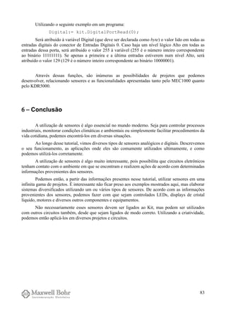 Utilizando o seguinte exemplo em um programa:
Digital:= kit.DigitalPortRead(0);
Será atribuido à variável Digital (que deve ser declarada como byte) o valor lido em todas as
entradas digitais do conector de Entradas Digitais 0. Caso haja um nível lógico Alto em todas as
entradas dessa porta, será atribuido o valor 255 à variável (255 é o número inteiro correspondente
ao binário 11111111). Se apenas a primeira e a última entradas estiverem num nível Alto, será
atribuído o valor 129 (129 é o número inteiro correspondente ao binário 10000001).
Através dessas funções, são inúmeras as possibilidades de projetos que podemos
desenvolver, relacionando sensores e as funcionalidades apresentadas tanto pelo MEC1000 quanto
pelo KDR5000.
6 − Conclusão
A utilização de sensores é algo essencial no mundo moderno. Seja para controlar processos
industriais, monitorar condições climáticas e ambientais ou simplesmente facilitar procedimentos da
vida cotidiana, podemos encontrá-los em diversas situações.
Ao longo desse tutorial, vimos diversos tipos de sensores analógicos e digitais. Descrevemos
o seu funcionamento, as aplicações onde eles são comumente utilizados ultimamente, e como
podemos utilizá-los corretamente.
A utilização de sensores é algo muito interessante, pois possibilita que circuitos eletrônicos
tenham contato com o ambiente em que se encontram e realizem ações de acordo com determinadas
informações provenientes dos sensores.
Podemos então, a partir das informações presentes nesse tutorial, utilizar sensores em uma
infinita gama de projetos. É interessante não ficar preso aos exemplos mostrados aqui, mas elaborar
sistemas diversificados utilizando um ou vários tipos de sensores. De acordo com as informações
provenientes dos sensores, podemos fazer com que sejam controlados LEDs, displays de cristal
líquido, motores e diversos outros componentes e equipamentos.
Não necessariamente esses sensores devem ser ligados ao Kit, mas podem ser utilizados
com outros circuitos também, desde que sejam ligados de modo correto. Utilizando a criatividade,
podemos então aplicá-los em diversos projetos e circuitos.
83
 