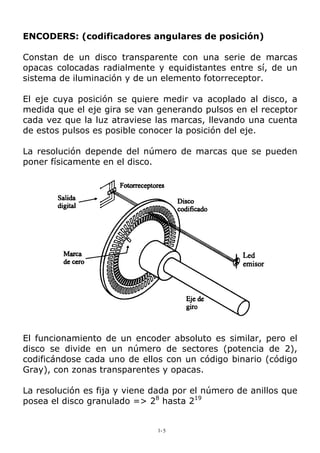 ENCODERS: (codificadores angulares de posición) 
Constan de un disco transparente con una serie de marcas opacas colocadas radialmente y equidistantes entre sí, de un sistema de iluminación y de un elemento fotorreceptor. 
El eje cuya posición se quiere medir va acoplado al disco, a medida que el eje gira se van generando pulsos en el receptor cada vez que la luz atraviese las marcas, llevando una cuenta de estos pulsos es posible conocer la posición del eje. 
La resolución depende del número de marcas que se pueden poner físicamente en el disco. 
El funcionamiento de un encoder absoluto es similar, pero el disco se divide en un número de sectores (potencia de 2), codificándose cada uno de ellos con un código binario (código Gray), con zonas transparentes y opacas. 
La resolución es fija y viene dada por el número de anillos que posea el disco granulado => 28 hasta 219 
1- 5 
 