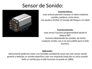 Sensor de Sonido:
Características:
-este articulo permite manejar el robot mediante
sonidos, palabras, entre otros.
-nos ayuda a facilitar el manejo del bloque o el robot.
Funcionamiento:
-este sensor funciona programándolo desde el
bloque NXT.
-funciona detectando los sonidos, de hecho
cualquier sonido, sea o no sea audible para el oído
humano.
Aplicación:
-básicamente podemos hacer una increíble cantidad de cosas con este sensor, desde
ponerlo a detectar un sonido especifico y dar una respuesta hasta dar un aviso cuando
halla un sonido que el oído humano no pueda oír (dBA)
 
