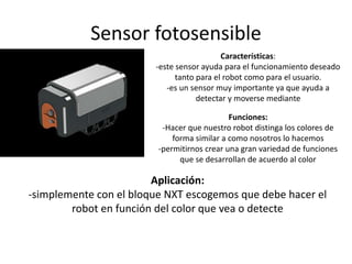 Sensor fotosensible
Características:
-este sensor ayuda para el funcionamiento deseado
tanto para el robot como para el usuario.
-es un sensor muy importante ya que ayuda a
detectar y moverse mediante
Funciones:
-Hacer que nuestro robot distinga los colores de
forma similar a como nosotros lo hacemos
-permitirnos crear una gran variedad de funciones
que se desarrollan de acuerdo al color
Aplicación:
-simplemente con el bloque NXT escogemos que debe hacer el
robot en función del color que vea o detecte
 