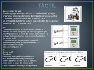 Sugerencias de uso
Puede agregar el sensor táctil a un modelo NXT y luego
programar el comportamiento del modelo para que cambie
cuando se presiona o se libera el sensor táctil.
En el Robot Educator se incluye la posibilidad de programar
ideas utilizando el sensor táctil.
Ver
Observe la respuesta actual del sensor táctil en la
pantalla utilizando Ver [View]. Un cero [0] significa que
no está presionado el botón del sensor táctil. Un uno [1]
en la pantalla significa que está presionado el botón
del sensor táctil.
Conecte el sensor táctil al puerto 1 del NXT.
Seleccione Ver [View] en la pantalla del NXT.
Seleccione el icono táctil.
Seleccione el puerto 1.
26
Sensor táctil
Tecnología
Presione y retenga el botón del sensor
táctil mientras observa la pantalla del NXT.
Deberá observar un uno (1) en la pantalla.
Ahora libere el botón del sensor táctil.
Deberá observar un cero (0) en la pantalla.
 