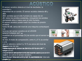 El sensor acústico detecta el nivel de decibeles: la
suavidad o
intensidad de un sonido. El sensor acústico detecta dB y
dBA.
dBA: sonidos que el oído humano es capaz de oír.
dB: todos los sonidos existentes, incluyendo los sonidos
demasiado altos o bajos para el oído humano.
El sensor acústico puede medir los niveles de presión
acústica
hasta 90 dB, cerca del nivel de una máquina cortacésped.
Las
lecturas del sensor acústico en el LEGO®
MINDSTORMS® NXT se
muestran en el porcentaje [%] de sonido que el sensor es
capaz
de leer. A modo de comparación, entre 4 y 5 % es similar
a una
sala en silencio y entre 5 y 10 % es cerca del nivel de
alguien
hablando a cierta distancia. De 10 a 30 % es una
conversación
normal cerca del sensor o música que se reproduce a un
nivel
normal y un nivel entre 30 y 100 % representa un intervalo
desde
Sugerencias de uso
Puede agregar el sensor acústico a un modelo NXT y
luego
programar el comportamiento del modelo para que cambie
cuando se activa el sensor acústico.
En el Robot Educator se incluye la posibilidad de
programar
 