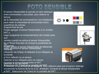 El sensor fotosensible le permite al robot distinguir
entre luminosidad y oscuridad, para obtener la
lectura
de la intensidad de luminosidad en una habitación y
para medir la intensidad de luminosidad sobre
superficies de colores.
Sugerencias de uso
Puede agregar el sensor fotosensible a un modelo
NXT y
luego programar el comportamiento del modelo para
que
cambie cuando se activa el sensor fotosensible.
En el Robot Educator se incluye la posibilidad de
programar
ideas utilizando el sensor fotosensible.
Ver
Puede probar el sensor fotosensible de diferentes
maneras
utilizando Ver [View]. Al detectar la luz reflejada se
enciende
el foco reflector en el sensor.
Detectar la luz reflejada para ver colores
Conecte el sensor fotosensible al NXT.
Seleccione Ver [View] en la pantalla del NXT.
Detectar la luz ambiental
Al detectar la luz ambiental se apaga el foco reflector para que el sensor obtenga
únicamente la lectura de la luz a su alrededor. Conecte el sensor fotosensible
al NXT. Seleccione Ver [View] en la pantalla del NXT.
 