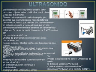 El sensor ultrasónico le permite al robot ver y
reconocer objetos, evitar obstáculos, medir distancias
y detectar movimiento.
El sensor ultrasónico utiliza el mismo principio
científico que los murciélagos: mide la distancia
calculando el tiempo que demora una onda de sonido
en golpear un objeto y volver, al igual que un eco.
El sensor ultrasónico mide la distancia en centímetros y
pulgadas. Es capaz de medir distancias de 0 a 2,5 metros
con
una precisión de +/- 3 cm.
Objetos de gran tamaño con superficies duras
proporcionan las
mejores lecturas. Objetos hechos con telas suaves, con
objetos
curvados (por ejemplo una pelota) o con objetos muy
delgados y
pequeños pueden dificultar la obtención de lecturas del
sensor.
Sugerencias de uso
Puede agregar el sensor ultrasónico a un
modelo
NXT y luego programar el comportamiento
del
modelo para que cambie cuando se activa el
sensor ultrasónico.
En el Robot Educator se incluye la
posibilidad de
programar ideas utilizando el sensor
Ver
Pruebe la capacidad del sensor ultrasónico de
medir
la distancia utilizando Ver [View].
Conecte el sensor ultrasónico al NXT.
Seleccione Ver [View] en la pantalla del NXT.
 