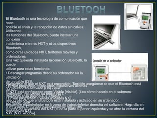 El Bluetooth es una tecnología de comunicación que
hace
posible el envío y la recepción de datos sin cables.
Utilizando
las funciones del Bluetooth, puede instalar una
conexión
inalámbrica entre su NXT y otros dispositivos
Bluetooth,
como otras unidades NXT, teléfonos móviles y
ordenadores.
Una vez que está instalada la conexión Bluetooth, la
puede
utilizar para estas funciones:
• Descargar programas desde su ordenador sin la
utilización
de un cable USB.
• Enviar programas desde otros dispositivos además
de su
ordenador, incluyendo su propio NXT.
• Enviar programas a varias unidades NXT
individualmente
o en grupos. Un grupo puede contener hasta tres
dispositivos NXT.
Asegúrese de que el NXT está encendido. También asegúrese de que el Bluetooth está
configurado en Activado [On] y que
el NXT está configurado como Visible [Visible]. (Lea cómo hacerlo en el submenú
Bluetooth en la página 40). También
asegúrese de que el Bluetooth está instalado y activado en su ordenador.
Encuentre el controlador en la zona de trabajo inferior derecha del software. Haga clic en
el botón de la ventana del NXT (el de la parte superior izquierda) y se abre la ventana del
NXT [NXT window].
 
