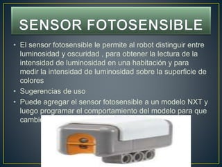 • El sensor fotosensible le permite al robot distinguir entre
luminosidad y oscuridad , para obtener la lectura de la
intensidad de luminosidad en una habitación y para
medir la intensidad de luminosidad sobre la superficie de
colores
• Sugerencias de uso
• Puede agregar el sensor fotosensible a un modelo NXT y
luego programar el comportamiento del modelo para que
cambie cuando se activa el sensor fotosensible
 