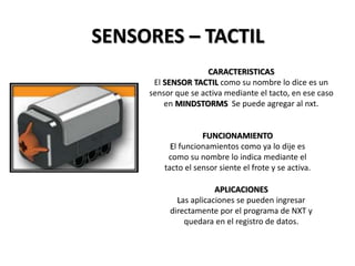 SENSORES – TACTIL
CARACTERISTICAS
El SENSOR TACTIL como su nombre lo dice es un
sensor que se activa mediante el tacto, en ese caso
en MINDSTORMS Se puede agregar al nxt.
FUNCIONAMIENTO
El funcionamientos como ya lo dije es
como su nombre lo indica mediante el
tacto el sensor siente el frote y se activa.
APLICACIONES
Las aplicaciones se pueden ingresar
directamente por el programa de NXT y
quedara en el registro de datos.
 