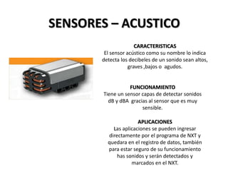SENSORES – ACUSTICO
CARACTERISTICAS
El sensor acústico como su nombre lo indica
detecta los decibeles de un sonido sean altos,
graves ,bajos o agudos.
FUNCIONAMIENTO
Tiene un sensor capas de detectar sonidos
dB y dBA gracias al sensor que es muy
sensible.
APLICACIONES
Las aplicaciones se pueden ingresar
directamente por el programa de NXT y
quedara en el registro de datos, también
para estar seguro de su funcionamiento
has sonidos y serán detectados y
marcados en el NXT.
 
