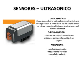 SENSORES – ULTRASONICO
CARACTERISTICAS
Como su nombre lo indica el sensor ultrasónico se
encarga de que el robot evite los obstáculos desde
paredes o cualquier objeto que se atraviese en el
camino del robot.
FUNCIONAMIENTO
APLICACIONES
El sensor ultrasónico funciona con
ondas que precaven la venida de un
objeto.
La aplicación se aplica
directamente desde el
controlador del nxt.
 
