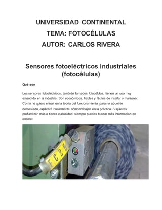 UNIVERSIDAD CONTINENTAL
TEMA: FOTOCÉLULAS
AUTOR: CARLOS RIVERA
Sensores fotoeléctricos industriales
(fotocélulas)
Qué son
Los sensores fotoeléctricos, también llamados fotocélulas, tienen un uso muy
extendido en la industria. Son económicos, fiables y fáciles de instalar y mantener.
Como no quiero entrar en la teoría del funcionamiento para no aburrirte
demasiado, explicaré brevemente cómo trabajan en la práctica. Si quieres
profundizar más o tienes curiosidad, siempre puedes buscar más información en
internet.
 