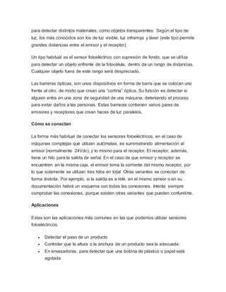 para detectar distintos materiales, como objetos transparentes. Según el tipo de
luz, los más conocidos son los de luz visible, luz infrarroja y láser (este tipo permite
grandes distancias entre el emisor y el receptor).
Un tipo habitual es el sensor fotoeléctrico con supresión de fondo, que se utiliza
para detectar un objeto enfrente de la fotocélula, dentro de un rango de distancias.
Cualquier objeto fuera de este rango será despreciado.
Las barreras ópticas, son unos dispositivos en forma de barra que se colocan uno
frente al otro, de modo que crean una “cortina” óptica. Su función es detectar si
alguien entra en una zona de seguridad de una máquina, deteniendo el proceso
para evitar daños a las personas. Estas barreras contienen varios pares de
emisores y receptores que crean haces de luz paralelos.
Cómo se conectan
La forma más habitual de conectar los sensores fotoeléctricos, en el caso de
máquinas complejas que utilizan autómatas, es suministrando alimentación al
emisor (normalmente 24Vdc), y lo mismo para el receptor. El receptor, además,
tiene un hilo para la salida de señal. En el caso de que emisor y receptor se
encuentren en la misma caja, el emisor toma la corriente del mismo receptor, por
lo que solamente se utilizan tres hilos en total. Otras variantes se conectan de
forma distinta. Por ejemplo, si la salida es a relé, en el mismo sensor o en su
documentación habrá un esquema con todas las conexiones. Intenta siempre
comprobar las conexiones, porque existen otras variantes que pueden confundirte.
Aplicaciones
Estas son las aplicaciones más comunes en las que podemos utilizar sensores
fotoeléctricos:
 Detectar el paso de un producto
 Controlar que la altura o la anchura de un producto sea la adecuada
 En envasadoras, para detectar que una bobina de plástico o papel está
agotada
 
