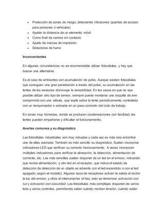  Protección de zonas de riesgo, detectando intrusiones (puertas de acceso
para personas o vehículos)
 Ajustar la distancia de un elemento móvil
 Como final de carrera sin contacto
 Ajuste de marcas de impresión
 Detectores de humo
Inconvenientes
En algunas circunstancias no es recomendable utilizar fotocélulas, y hay que
buscar una alternativa.
Es el caso de ambientes con acumulación de polvo. Aunque existen fotocélulas
que consiguen una gran penetración a través del polvo, su acumulación en las
lentes de los sensores disminuye la sensibilidad. En los casos en que no sea
posible utilizar otro tipo de sensor, siempre puede montarse una boquilla de aire
comprimido con una válvula, que sople sobre la lente periódicamente, controlada
con un temporizador o activada en un paso concreto del ciclo de trabajo.
En zonas muy húmedas, donde se producen condensaciones con facilidad, las
lentes pueden empañarse y dificultar el funcionamiento.
Averías comunes y su diagnóstico
Las fotocélulas industriales son muy robustas y cada vez es más raro encontrar
una de ellas averiada. También es más sencillo su diagnóstico. Suelen incorporar
indicadores LED que verifican su correcto funcionamiento. A veces incorporan
múltiples indicadores, para verificar la alineación, la detección, alimentación de
corriente, etc. Las más sencillas suelen disponer de un led en el emisor, indicando
que recibe alimentación, y otro led en el receptor, que indica el estado de
detección (la detección de un objeto se advierte con el led encendido o con el led
apagado, según el modelo). Algunos tipos de receptores activan la salida al recibir
la luz del emisor, y otros al interrumpirse el haz, esto se denomina activación con
luz y activación con oscuridad. Las fotocélulas más complejas disponen de varios
leds y varios controles, permitiendo saber cuándo reciben tensión, cuándo están
 
