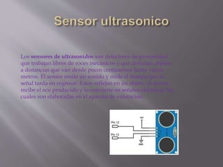 Los sensores de ultrasonidos son detectores de proximidad
que trabajan libres de roces mecánicos y que detectan objetos
a distancias que van desde pocos centímetros hasta varios
metros. El sensor emite un sonido y mide el tiempo que la
señal tarda en regresar. Estos reflejan en un objeto, el sensor
recibe el eco producido y lo convierte en señales eléctricas, las
cuales son elaboradas en el aparato de valoración.
 