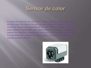 La serie de sensores de color S65-V ofrece las más altas prestaciones
de detección de colores en una carcasa compacta. Gracias a su
excelente tiempo de respuesta de tan sólo 340Î¼s, el sensor S65-V es
especialmente apropiado para aplicaciones de embalaje automático,
control de calidad y chequeo de piezas en el proceso de producción.
Los sensores son capaces de memorizar y reconocer 3 colores en 3
canales independientes.
 