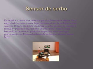 En robótica, a menudo es necesario para localizar ciertos objetos. En la
mayoría de los casos, esto se logra mediante el uso de múltiples varios
sensores. Reducir al mínimo el número de estos sensores se requiere a
menudo y puede ser todo un reto. En este tutorial vamos a estar
buscando en una técnica particular, impulsada servo que logra
precisamente eso. Estamos hablando de un barrido Arduino Sensor
Servo
 