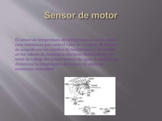 El sensor de temperatura del refrigerante es un termistor
(una resistencia que varía el valor de su salida de tensión
de acuerdo con los cambios de temperatura.). El cambio
en los valores de resistencia afectarán directamente a la
señal de voltaje del sensor térmico de agua. A medida que
disminuye la temperatura del sensor, el valore de
resistencia aumentará.
 