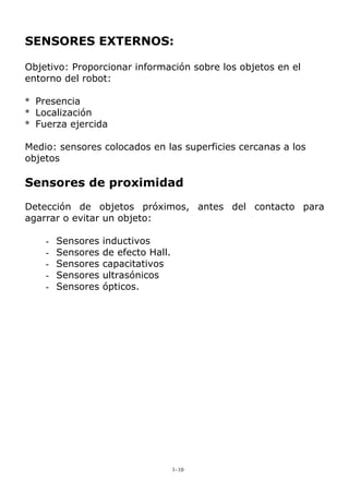 SENSORES EXTERNOS:
Objetivo: Proporcionar información sobre los objetos en el
entorno del robot:
* Presencia
* Localización
* Fuerza ejercida
Medio: sensores colocados en las superficies cercanas a los
objetos
Sensores de proximidad
Detección de objetos próximos, antes del contacto para
agarrar o evitar un objeto:
- Sensores inductivos
- Sensores de efecto Hall.
- Sensores capacitativos
- Sensores ultrasónicos
- Sensores ópticos.
1-10
 
