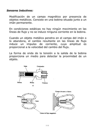 Sensores Inductivos:
Modificación de un campo magnético por presencia de
objetos metálicos. Consiste en una bobina situada junto a un
imán permanente.
En condiciones estáticas no hay ningún movimiento en las
líneas de flujo y no se induce ninguna corriente en la bobina.
Cuando un objeto metálico penetra en el campo del imán o
lo abandona, el cambio resultante en las líneas de flujo
induce un impulso de corriente, cuya amplitud es
proporcional a la velocidad del cambio del flujo.
La forma de onda de la tensión a la salida de la bobina
proporciona un medio para detectar la proximidad de un
objeto.
1-11
 
