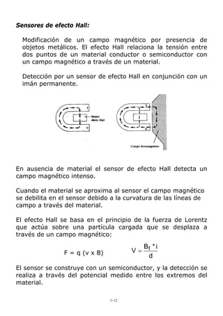 Sensores de efecto Hall:
Modificación de un campo magnético por presencia de
objetos metálicos. El efecto Hall relaciona la tensión entre
dos puntos de un material conductor o semiconductor con
un campo magnético a través de un material.
Detección por un sensor de efecto Hall en conjunción con un
imán permanente.
En ausencia de material el sensor de efecto Hall detecta un
campo magnético intenso.
Cuando el material se aproxima al sensor el campo magnético
se debilita en el sensor debido a la curvatura de las líneas de
campo a través del material.
El efecto Hall se basa en el principio de la fuerza de Lorentz
que actúa sobre una partícula cargada que se desplaza a
través de un campo magnético:
F = q (v x B)
d
i*B
V f=
El sensor se construye con un semiconductor, y la detección se
realiza a través del potencial medido entre los extremos del
material.
1-12
 