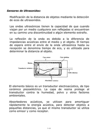 Sensores de Ultrasonidos:
Modificación de la distancia de objetos mediante la detección
de ecos de ultrasonidos.
Las ondas ultrasónicas tienen la capacidad de que cuando
viajan por un medio cualquiera son reflejadas si encuentran
en su camino una discontinuidad o algún elemento extraño.
La reflexión de la onda es debida a la diferencia de
impedancias acústicas entre el medio y el objeto. El tiempo
de espera entre el envío de la onda ultrasónica hasta su
recepción se denomina tiempo de eco, y es utilizado para
determinar la distancia al objeto.
El elemento básico es un transductor electroacústico, de tipo
cerámico piezoeléctrico. La capa de resina protege al
transductor contra la humedad, polvo y otros factores
ambientales.
Absorbedores acústicos, se utilizan para amortiguar
rápidamente la energía acústica, para detectar objetos a
pequeñas distancias, ya que el mismo transductor se utiliza
como emisor y como receptor.
1-14
 