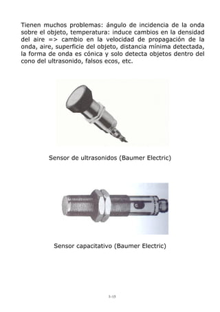 Tienen muchos problemas: ángulo de incidencia de la onda
sobre el objeto, temperatura: induce cambios en la densidad
del aire => cambio en la velocidad de propagación de la
onda, aire, superficie del objeto, distancia mínima detectada,
la forma de onda es cónica y solo detecta objetos dentro del
cono del ultrasonido, falsos ecos, etc.
Sensor de ultrasonidos (Baumer Electric)
Sensor capacitativo (Baumer Electric)
1-15
 